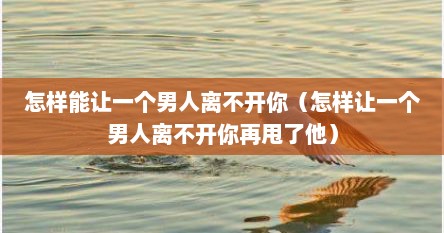 怎样能让一个男人离不开你（怎样让一个男人离不开你再甩了他）