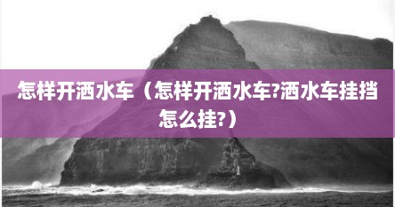 怎样开洒水车（怎样开洒水车?洒水车挂挡怎么挂?）