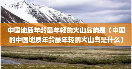 中国地质年龄最年轻的火山岛屿是（中国的中国地质年龄最年轻的火山岛是什么）