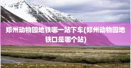 郑州动物园地铁哪一站下车(郑州动物园地铁口是哪个站)