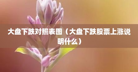 大盘下跌对照表图（大盘下跌股票上涨说明什么）