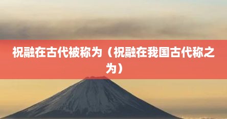 祝融在古代被称为（祝融在我国古代称之为）