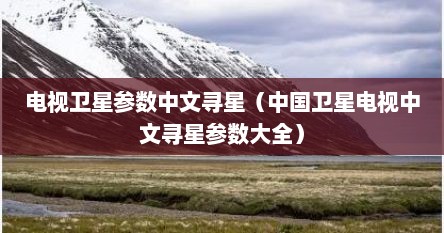 电视卫星参数中文寻星（中国卫星电视中文寻星参数大全）