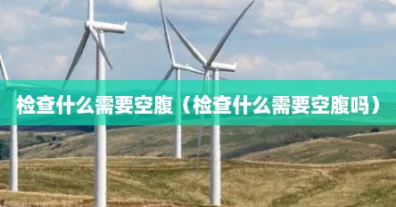 检查什么需要空腹（检查什么需要空腹吗）