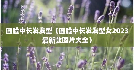 圆脸中长发发型（圆脸中长发发型女2023最新款图片大全）