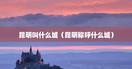 昆明叫什么城（昆明称呼什么城）