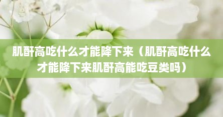 肌酐高吃什么才能降下来（肌酐高吃什么才能降下来肌酐高能吃豆类吗）