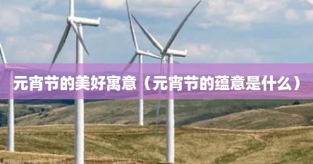 元宵节的美好寓意（元宵节的蕴意是什么）