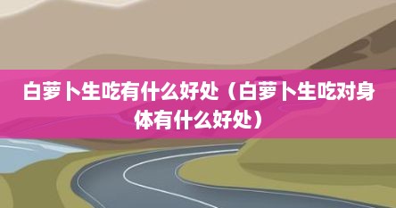 白萝卜生吃有什么好处（白萝卜生吃对身体有什么好处）