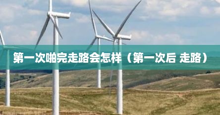 第一次啪完走路会怎样（第一次后 走路）
