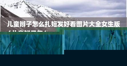 儿童辫子怎么扎短发好看图片大全女生版（儿童辫子怎么扎短发好看图片大全女生版）