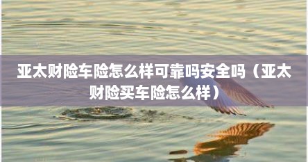 亚太财险车险怎么样可靠吗安全吗（亚太财险买车险怎么样）