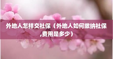 外地人怎样交社保（外地人如何缴纳社保,费用是多少）