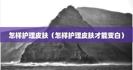 怎样护理皮肤（怎样护理皮肤才能变白）