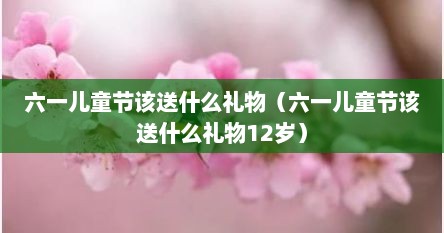 六一儿童节该送什么礼物（六一儿童节该送什么礼物12岁）