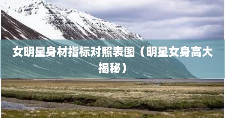 女明星身材指标对照表图（明星女身高大揭秘）