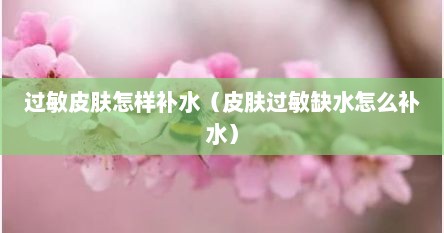 过敏皮肤怎样补水（皮肤过敏缺水怎么补水）