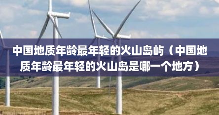 中国地质年龄最年轻的火山岛屿(中国地质年龄最年轻的火山岛是哪一个地方)