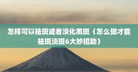 怎样可以祛斑或者淡化黑斑（怎么做才能祛斑淡斑6大妙招助）