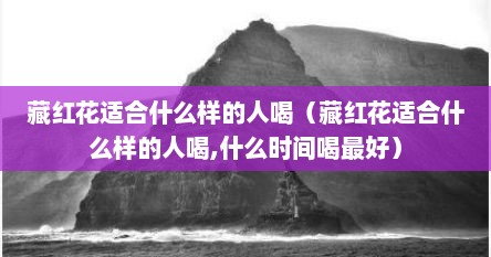 藏红花适合什么样的人喝（藏红花适合什么样的人喝,什么时间喝最好）