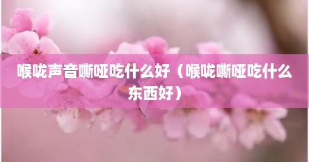 喉咙声音嘶哑吃什么好（喉咙嘶哑吃什么东西好）