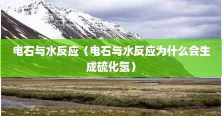 电石与水反应（电石与水反应为什么会生成硫化氢）