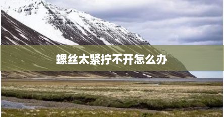 螺丝太紧拧不开怎么办