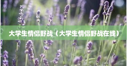 大学生情侣野战（大学生情侣野战在线）