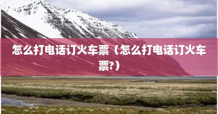 怎么打电话订火车票（怎么打电话订火车票?）