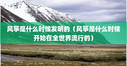 风筝是什么时候发明的（风筝是什么时候开始在全世界流行的）