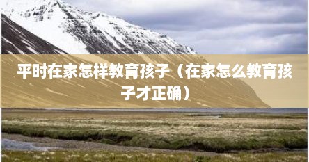 平时在家怎样教育孩子（在家怎么教育孩子才正确）