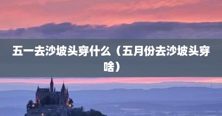 五一去沙坡头穿什么（五月份去沙坡头穿啥）