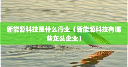 新能源科技是什么行业(新能源科技有哪些龙头企业) 新能源科技是什么行业(新能源科技有哪些龙头企业)