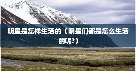 明星是怎样生活的（明星们都是怎么生活的呢?）