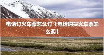 电话订火车票怎么订（电话购买火车票怎么买）
