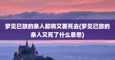 梦见已故的亲人即将又要死去(梦见已故的亲人又死了什么意思)