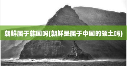 朝鲜属于韩国吗(朝鲜是属于中国的领土吗)