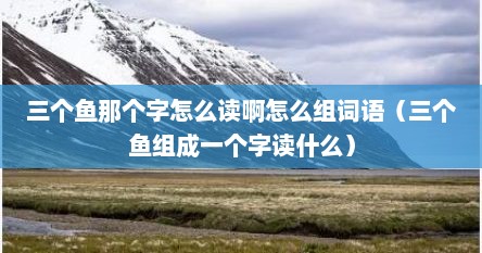 三个鱼那个字怎么读啊怎么组词语（三个鱼组成一个字读什么）