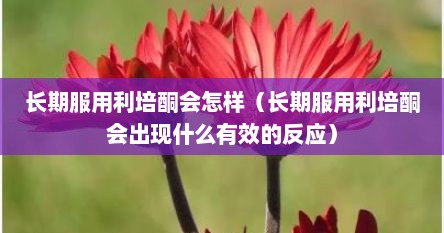 长期服用利培酮会怎样(长期服用利培酮会出现什么有效的反应)