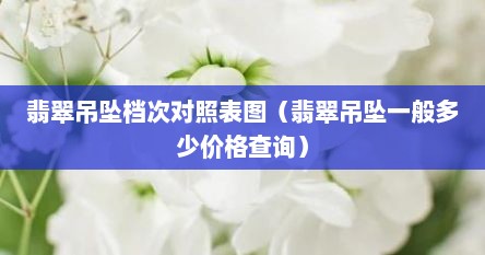 翡翠吊坠档次对照表图（翡翠吊坠一般多少价格查询）