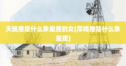 天蝎座是什么象星座的女(摩羯座是什么象星座)