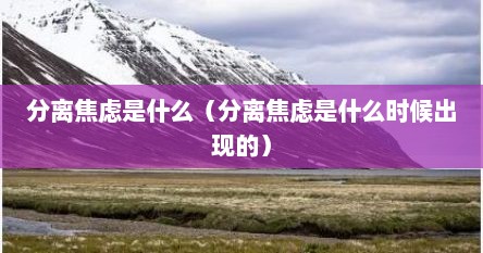 分离焦虑是什么（分离焦虑是什么时候出现的）