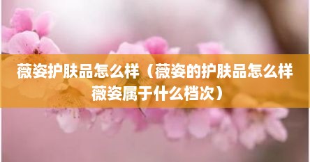 薇姿护肤品怎么样（薇姿的护肤品怎么样 薇姿属于什么档次）
