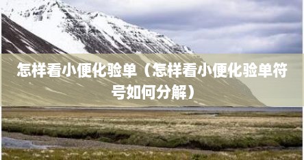 怎样看小便化验单（怎样看小便化验单符号如何分解）
