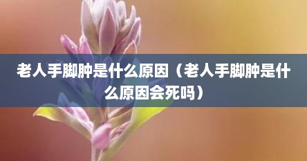 老人手脚肿是什么原因（老人手脚肿是什么原因会死吗）