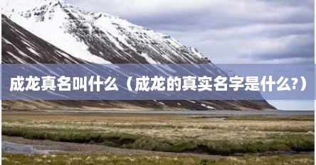成龙真名叫什么（成龙的真实名字是什么?）