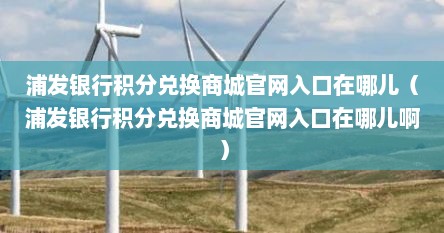 浦发银行积分兑换商城官网入口在哪儿（浦发银行积分兑换商城官网入口在哪儿啊）