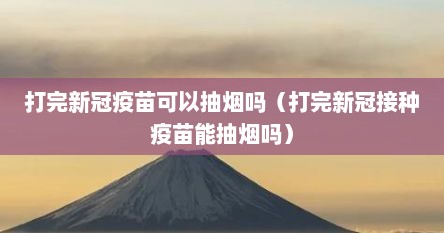 打完新冠疫苗可以抽烟吗（打完新冠接种疫苗能抽烟吗）