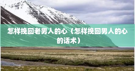 怎样挽回老男人的心（怎样挽回男人的心 的话术）