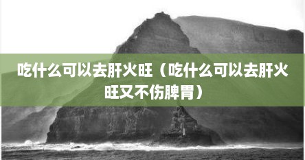 吃什么可以去肝火旺（吃什么可以去肝火旺又不伤脾胃）